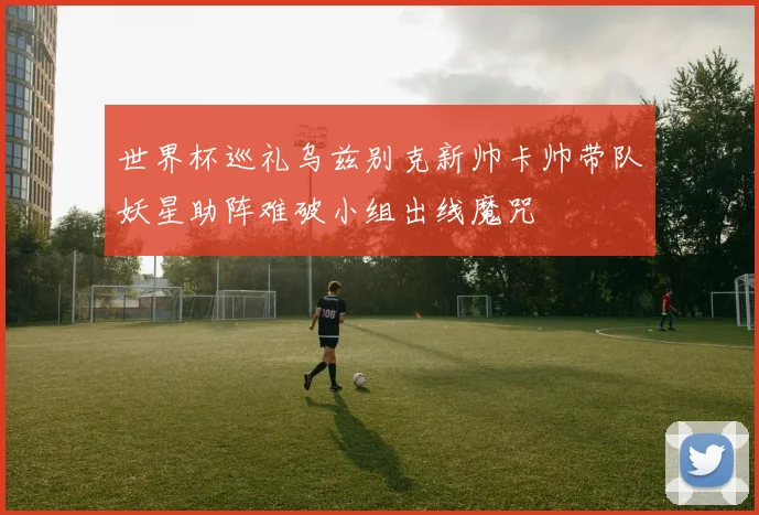 世界杯巡礼乌兹别克新帅卡帅带队妖星助阵难破小组出线魔咒