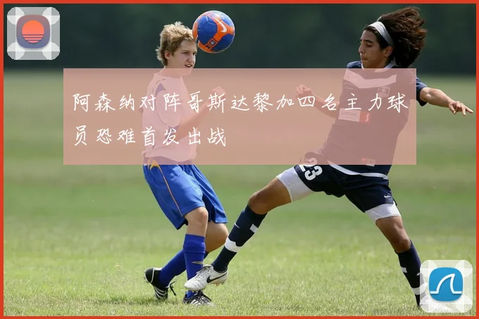 阿森纳对阵哥斯达黎加四名主力球员恐难首发出战