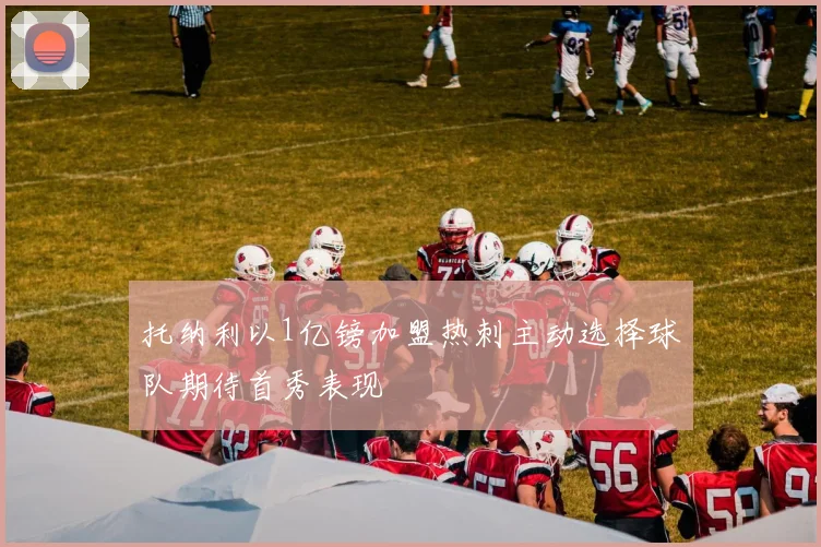 托纳利以1亿镑加盟热刺主动选择球队期待首秀表现