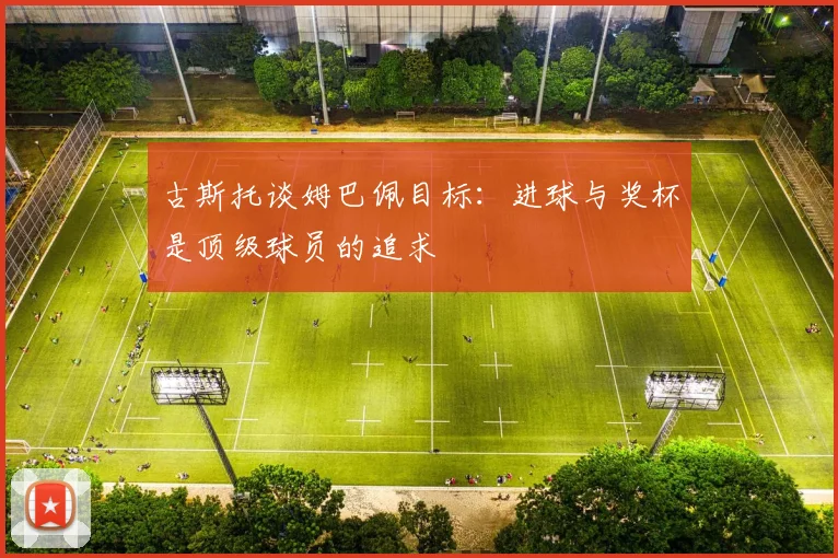 古斯托谈姆巴佩目标：进球与奖杯是顶级球员的追求