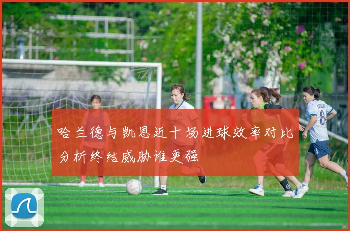哈兰德与凯恩近十场进球效率对比分析终结威胁谁更强